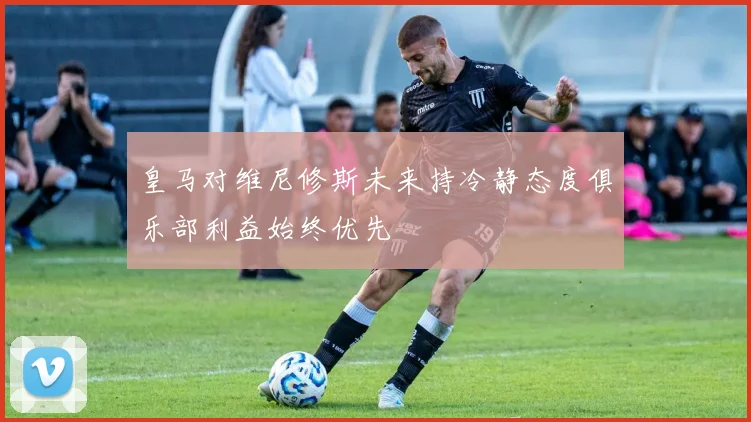皇马对维尼修斯未来持冷静态度俱乐部利益始终优先