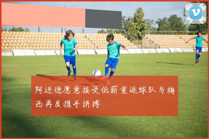 阿连德愿意接受低薪重返球队与梅西再度携手拼搏