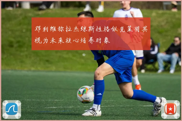邓利维称拉杰琼斯性格似克莱将其视为未来核心培养对象