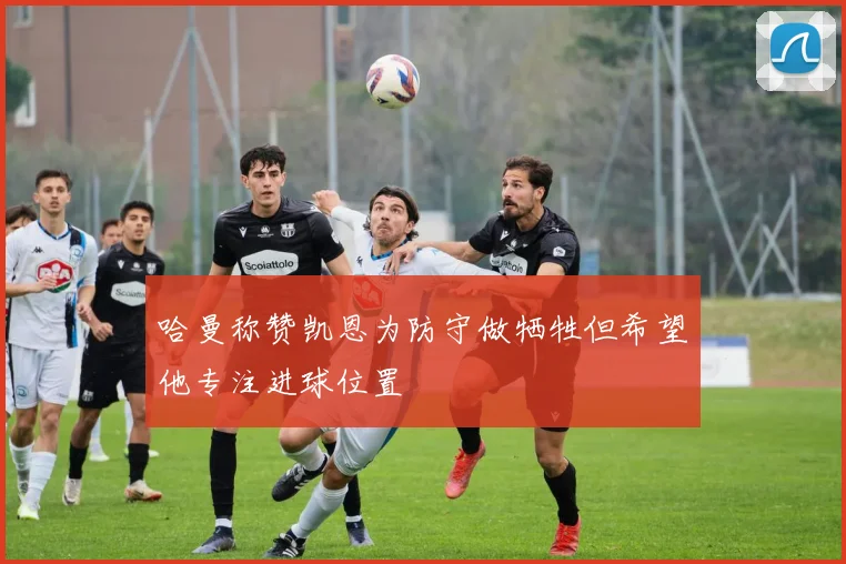 哈曼称赞凯恩为防守做牺牲但希望他专注进球位置