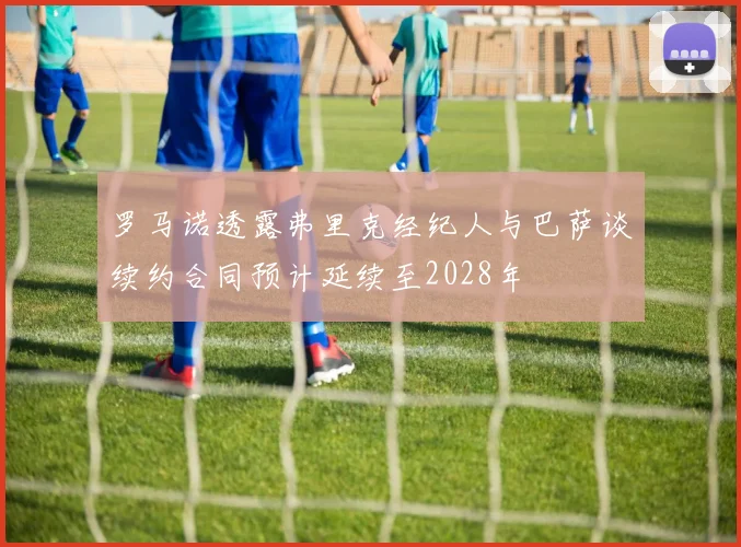 罗马诺透露弗里克经纪人与巴萨谈续约合同预计延续至2028年