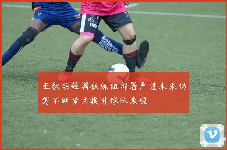 王秋明强调教练组部署严谨未来仍需不断努力提升球队表现