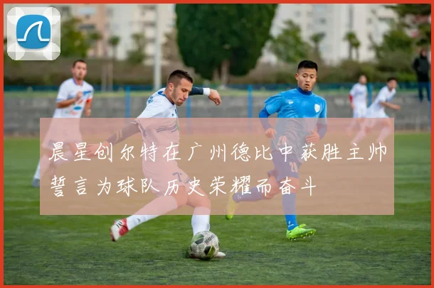 晨星创尔特在广州德比中获胜主帅誓言为球队历史荣耀而奋斗