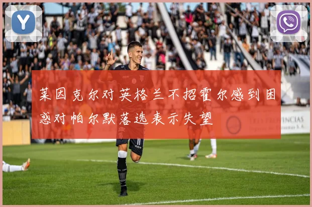 莱因克尔对英格兰不招霍尔感到困惑对帕尔默落选表示失望
