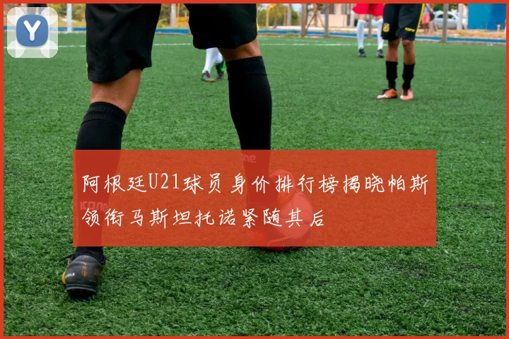 阿根廷U21球员身价排行榜揭晓帕斯领衔马斯坦托诺紧随其后