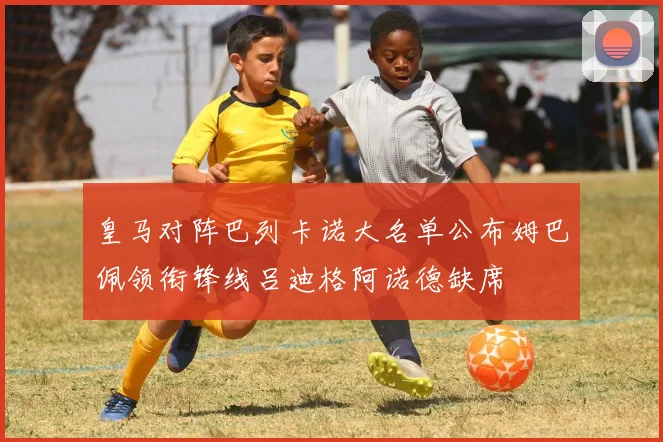 皇马对阵巴列卡诺大名单公布姆巴佩领衔锋线吕迪格阿诺德缺席