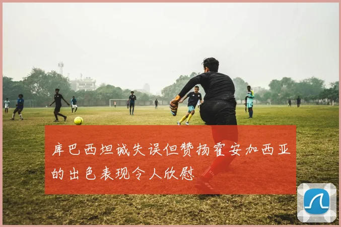 库巴西坦诚失误但赞扬霍安加西亚的出色表现令人欣慰