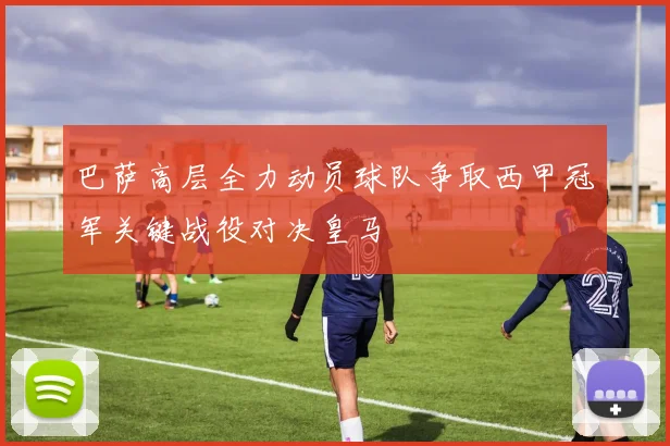 巴萨高层全力动员球队争取西甲冠军关键战役对决皇马